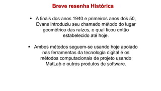 Breve resenha Histórica
 A finais dos anos 1940 e primeiros anos dos 50,
Evans introduziu seu chamado método do lugar
geométrico das raízes, o qual ficou então
estabelecido até hoje.
 Ambos métodos seguem-se usando hoje apoiado
nas ferramentas da tecnologia digital é os
métodos computacionais de projeto usando
MatLab e outros produtos de software.
 