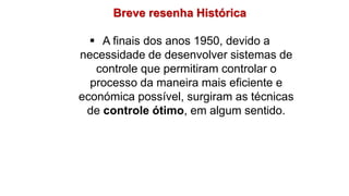 Breve resenha Histórica
 A finais dos anos 1950, devido a
necessidade de desenvolver sistemas de
controle que permitiram controlar o
processo da maneira mais eficiente e
económica possível, surgiram as técnicas
de controle ótimo, em algum sentido.
 