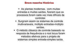 Breve resenha Histórica
 As plantas modernas, com muitas
entradas e muitas saídas, fizeram que os
processos foram cada vez mais difíceis de
controlar.
 Surgiram assim os sistemas de controle
multivariaveis, múltiplo entradas-múltiplo
saídas.
 O método clássico de controle baseado na
resposta de frequência e o root locus foram
métodos efetivos para o projeto de
sistemas simples entrada-simples saída.
 
