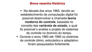 Breve resenha Histórica
 Na década dos anos 1960, devido ao
estabelecimento da computação digital foi
possível desenvolver a chamada teoria
moderna do controle, baseada no
conceito das variáveis de estado, o qual
fiz possível o analise e projeto do sistemas
de controle no domínio do tempo.
 Durante o anos 1960 até 1980 os sistemas
de controle ótimo, estocástico e adaptativo
foram pesquisados fortemente.
 