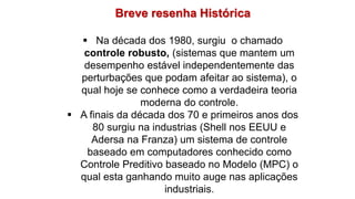 Breve resenha Histórica
 Na década dos 1980, surgiu o chamado
controle robusto, (sistemas que mantem um
desempenho estável independentemente das
perturbações que podam afeitar ao sistema), o
qual hoje se conhece como a verdadeira teoria
moderna do controle.
 A finais da década dos 70 e primeiros anos dos
80 surgiu na industrias (Shell nos EEUU e
Adersa na Franza) um sistema de controle
baseado em computadores conhecido como
Controle Preditivo baseado no Modelo (MPC) o
qual esta ganhando muito auge nas aplicações
industriais.
 