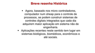 Breve resenha Histórica
 Agora, baseado nos micro controladores,
computador num sheap para o controle de
processos, se podem construir sistemas de
controles digitais integrados que cada dia
adquirem maior aplicação em sistema não de
engenharia.
 Aplicações recentes neste sentido tem lugar em
sistemas biológicos, biomédicos, econômicos e
até sociais.
 