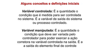 Alguns conceitos e definições iniciais
Variável controlada: É a quantidade o
condição que é medida para ser controlada
no sistema. É a variável de saída do sistema
ou processo controlado.
Variável manipulada: É a quantidade o
condição que deve ser variada pelo
controlador para poder exercer a ação
corretora na variável controlada na saída. É a
a saída do elemento final de controle
 
