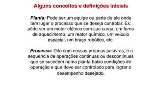 Alguns conceitos e definições iniciais
Planta: Pode ser um equipe ou parte de ele onde
tem lugar o processo que se deseja controlar. Ex:
pôde ser um motor elétrico com sua carga, um forno
de aquecimento, um reator químico, um veiculo
espacial, um braço robótico, etc.
Processo: Dito com nossas próprias palavras, e a
sequencia de operações continuas ou descontinuas
que se sucedem numa planta baixo condições de
operação e que deve ser controlado para lograr o
desempenho desejado.
 