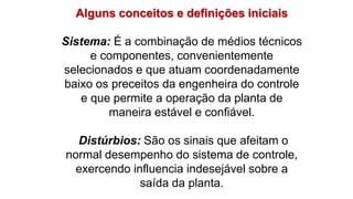 Alguns conceitos e definições iniciais
Sistema: É a combinação de médios técnicos
e componentes, convenientemente
selecionados e que atuam coordenadamente
baixo os preceitos da engenheira do controle
e que permite a operação da planta de
maneira estável e confiável.
Distúrbios: São os sinais que afeitam o
normal desempenho do sistema de controle,
exercendo influencia indesejável sobre a
saída da planta.
 
