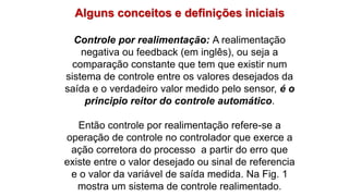 Alguns conceitos e definições iniciais
Controle por realimentação: A realimentação
negativa ou feedback (em inglês), ou seja a
comparação constante que tem que existir num
sistema de controle entre os valores desejados da
saída e o verdadeiro valor medido pelo sensor, é o
principio reitor do controle automático.
Então controle por realimentação refere-se a
operação de controle no controlador que exerce a
ação corretora do processo a partir do erro que
existe entre o valor desejado ou sinal de referencia
e o valor da variável de saída medida. Na Fig. 1
mostra um sistema de controle realimentado.
 