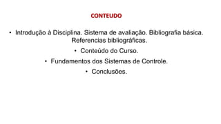 CONTEUDO
• Introdução à Disciplina. Sistema de avaliação. Bibliografia básica.
Referencias bibliográficas.
• Conteúdo do Curso.
• Fundamentos dos Sistemas de Controle.
• Conclusões.
 