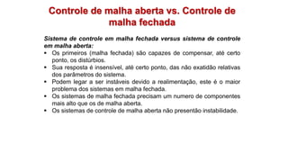 Controle de malha aberta vs. Controle de
malha fechada
Sistema de controle em malha fechada versus sistema de controle
em malha aberta:
 Os primeiros (malha fechada) são capazes de compensar, até certo
ponto, os distúrbios.
 Sua resposta é insensível, até certo ponto, das não exatidão relativas
dos parâmetros do sistema.
 Podem legar a ser instáveis devido a realimentação, este é o maior
problema dos sistemas em malha fechada.
 Os sistemas de malha fechada precisam um numero de componentes
mais alto que os de malha aberta.
 Os sistemas de controle de malha aberta não presentão instabilidade.
 