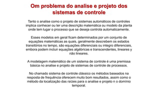 Om problema do analise e projeto dos
sistemas de controle
Tanto o analise como o projeto de sistemas automáticos de controles
implica conhecer ou ter uma descrição matemática ou modelo da planta
onde tem lugar o processo que se deseja controla automaticamente.
Esses modelos em geral ficam determinados por um conjunto de
equações matemáticas as quais, geralmente descrebem os estados
transitórios no tempo, são equações diferenciais ou integro diferenciais,
embora podem incluir equações algébricas e transcendentes, lineares y
não lineares.
A modelagem matemático de um sistema de controle é uma premissa
básica no analise e projeto de sistemas de controle de processos.
No chamado sistema de controle clássico os métodos baseados na
resposta de frequência oferecem muito bom resultados, assim como o
método da localização das raízes para o analise e projeto n o domínio
temporal.
 