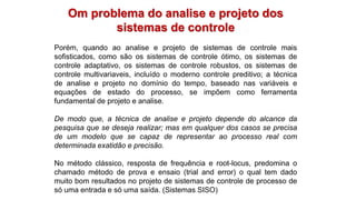 Om problema do analise e projeto dos
sistemas de controle
Porém, quando ao analise e projeto de sistemas de controle mais
sofisticados, como são os sistemas de controle ótimo, os sistemas de
controle adaptativo, os sistemas de controle robustos, os sistemas de
controle multivariaveis, incluído o moderno controle preditivo; a técnica
de analise e projeto no domínio do tempo, baseado nas variáveis e
equações de estado do processo, se impõem como ferramenta
fundamental de projeto e analise.
De modo que, a técnica de analise e projeto depende do alcance da
pesquisa que se deseja realizar; mas em qualquer dos casos se precisa
de um modelo que se capaz de representar ao processo real com
determinada exatidão e precisão.
No método clássico, resposta de frequência e root-locus, predomina o
chamado método de prova e ensaio (trial and error) o qual tem dado
muito bom resultados no projeto de sistemas de controle de processo de
só uma entrada e só uma saída. (Sistemas SISO)
 