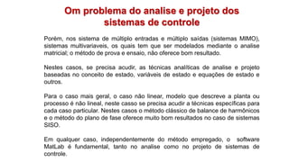 Om problema do analise e projeto dos
sistemas de controle
Porém, nos sistema de múltiplo entradas e múltiplo saídas (sistemas MIMO),
sistemas multivariaveis, os quais tem que ser modelados mediante o analise
matricial; o método de prova e ensaio, não oferece bom resultado.
Nestes casos, se precisa acudir, as técnicas analíticas de analise e projeto
baseadas no conceito de estado, variáveis de estado e equações de estado e
outros.
Para o caso mais geral, o caso não linear, modelo que descreve a planta ou
processo é não lineal, neste casso se precisa acudir a técnicas específicas para
cada caso particular. Nestes casos o método clássico de balance de harmônicos
e o método do plano de fase oferece muito bom resultados no caso de sistemas
SISO.
Em qualquer caso, independentemente do método empregado, o software
MatLab é fundamental, tanto no analise como no projeto de sistemas de
controle.
 