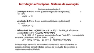 Introdução à Disciplina. Sistema de avaliação:
O sistema de avaliação é:
• Avaliação 1: Prova 1 com questões objetivas e subjetivas (0 a
10) = P1
NOTA 1 = P1
• Avaliação 2: Prova 2 com questões objetivas e subjetivas (0 a
10) = P2
NOTA 2 = P2
• MÉDIA DAS AVALIAÇÕES: MA = (P1 + P2)/2. Se MA > 8 e Índice de
Assiduidade > 75% = ALUNO APROVADO
Se 4 < MA < 8 O aluno se submeterá a Prova Final (PF), reunindo toda
a matéria, para obter a MÉDIA FINAL (MF):
MF = (MA*2 + PF)/3. Se MF > 6 – ALUNO APROVADO
A metodologia de ensino é baseada na conferencia tradicional sobre os
aspectos teóricos com atividades praticas de resolução de exercícios e
problemas usando o MatLab.
 