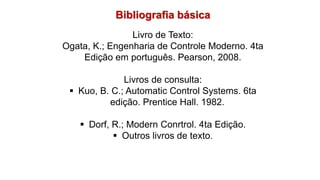 Bibliografia básica
Livro de Texto:
Ogata, K.; Engenharia de Controle Moderno. 4ta
Edição em português. Pearson, 2008.
Livros de consulta:
 Kuo, B. C.; Automatic Control Systems. 6ta
edição. Prentice Hall. 1982.
 Dorf, R.; Modern Conrtrol. 4ta Edição.
 Outros livros de texto.
 