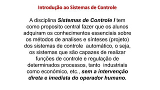 Introdução ao Sistemas de Controle
A disciplina Sistemas de Controle I tem
como proposito central fazer que os alunos
adquiram os conhecimentos essenciais sobre
os métodos de analises e sínteses (projeto)
dos sistemas de controle automático, o seja,
os sistemas que são capazes de realizar
funções de controle e regulação de
determinados processos, tanto industriais
como económico, etc., sem a intervenção
direta e imediata do operador humano.
 