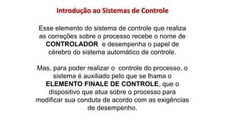 Introdução ao Sistemas de Controle
Esse elemento do sistema de controle que realiza
as correções sobre o processo recebe o nome de
CONTROLADOR e desempenha o papel de
cérebro do sistema automático de controle.
Mas, para poder realizar o controle do processo, o
sistema é auxiliado pelo que se lhama o
ELEMENTO FINALE DE CONTROLE, que o
dispositivo que atua sobre o processo para
modificar sua conduta de acordo com as exigências
de desempenho.
 
