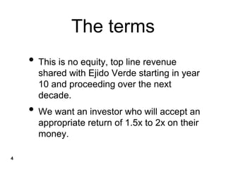The terms
• This is no equity, top line revenue
shared with Ejido Verde starting in year
10 and proceeding over the next
decade.
• We want an investor who will accept an
appropriate return of 1.5x to 2x on their
money.
4
 
