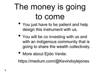 The money is going
to come
• You just have to be patient and help
design this instrument with us.
• You will be co investing with us and
with an indigenous community that is
going to share the wealth collectively.
• More about Ejido Verde:
https://medium.com/@Kevindoylejones
5
 