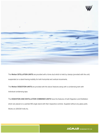 The Weiber DITILLATION UNITS are provided with a fume duct which is held by clamps (provided with the unit)
suspended on a stand having mobility for both horizontal and vertical movements.
The Weiber DIGESTION UNITS are provided with the above features along with a condensing tank with
individual condensing taps.
The DIGESTION AND DISTILLATION COMBINED UNITS have the features of both Digestion and Distillation
which are placed on a painted MS angle stand with their respective controls. Supplied without any glass parts.
Works on 220/230 Volts Ac.
TECHNOCRACY PVT. LTD.
R
 