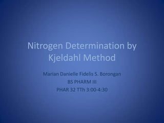 Nitrogen Determination by
Kjeldahl Method
Marian Danielle Fidelis S. Borongan
BS PHARM III
PHAR 32 TTh 3:00-4:30
 