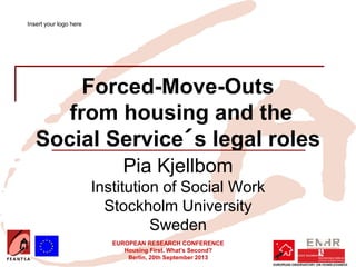EUROPEAN RESEARCH CONFERENCE
Housing First. What’s Second?
Berlin, 20th September 2013
Forced-Move-Outs
from housing and the
Social Service´s legal roles
Pia Kjellbom
Institution of Social Work
Stockholm University
Sweden
Insert your logo here
 