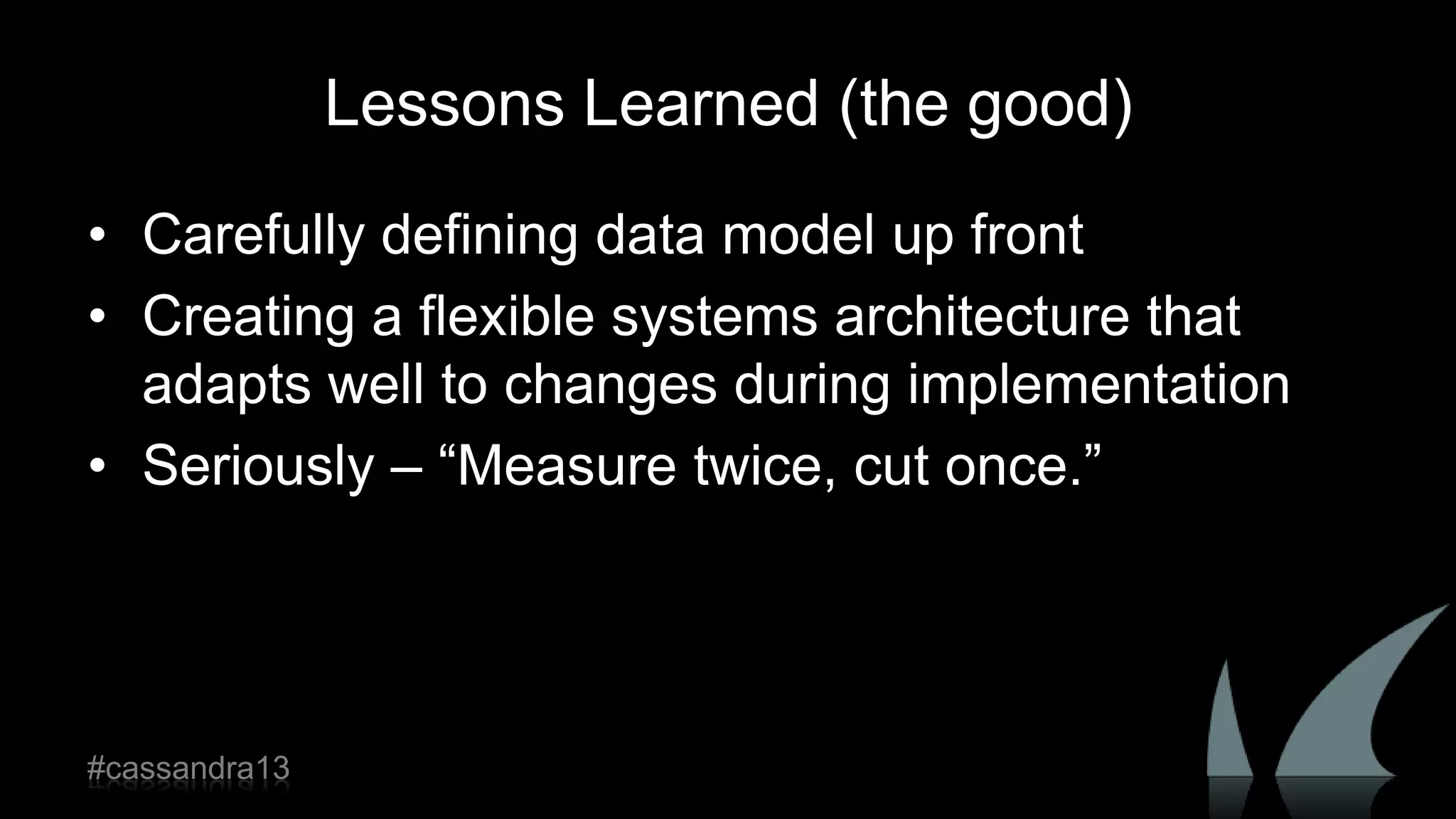 Lessons Learned (the good)
• Carefully defining data model up front
• Creating a flexible systems architecture that
adapts well to changes during implementation
• Seriously – “Measure twice, cut once.”
#cassandra13
 