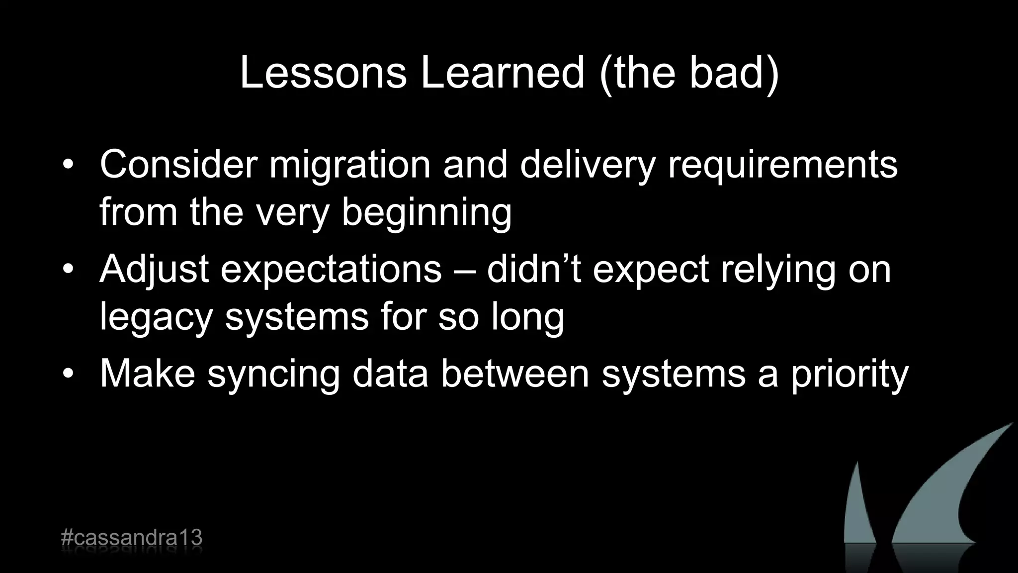 Lessons Learned (the bad)
• Consider migration and delivery requirements
from the very beginning
• Adjust expectations – didn‟t expect relying on
legacy systems for so long
• Make syncing data between systems a priority
#cassandra13
 
