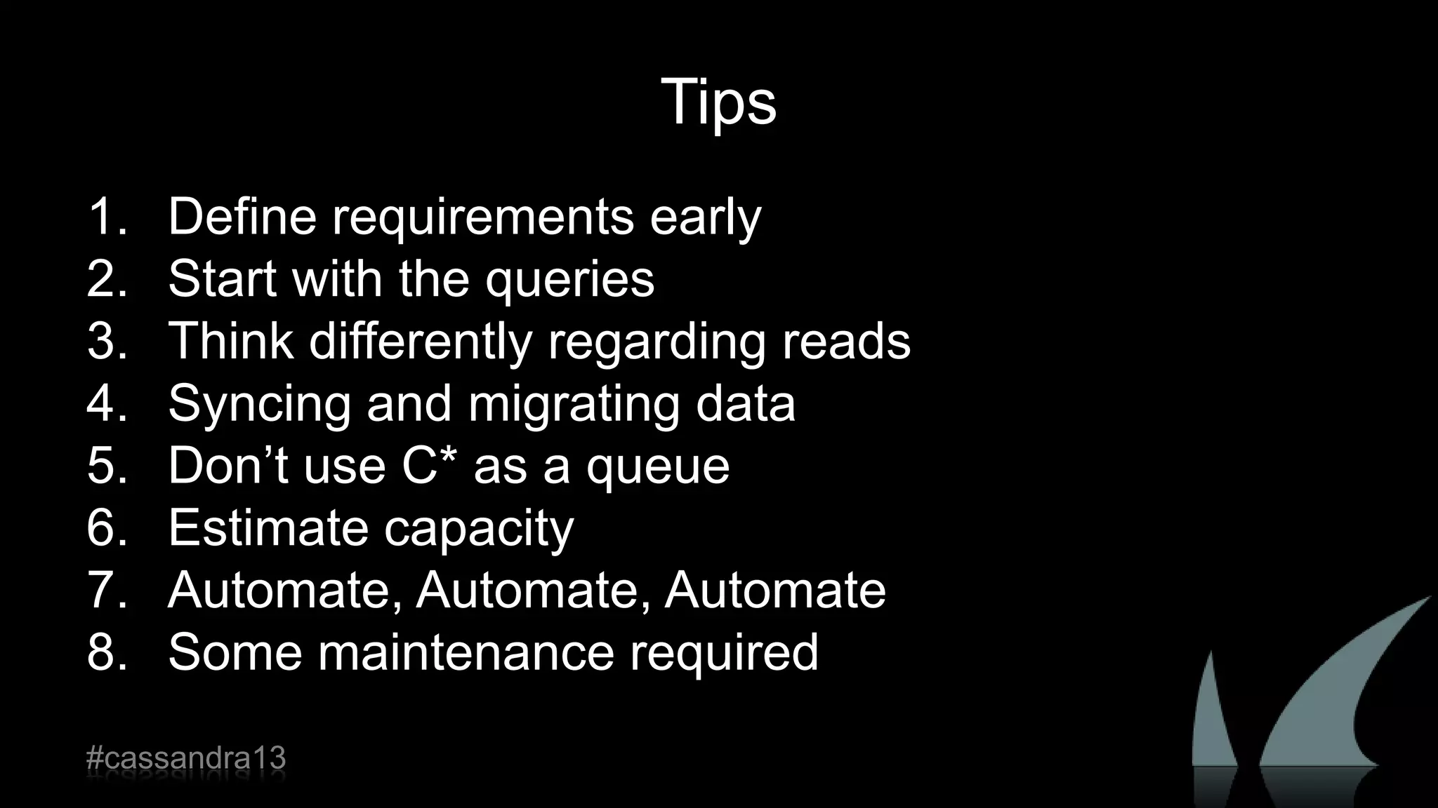 Tips
1. Define requirements early
2. Start with the queries
3. Think differently regarding reads
4. Syncing and migrating data
5. Don‟t use C* as a queue
6. Estimate capacity
7. Automate, Automate, Automate
8. Some maintenance required
#cassandra13
 