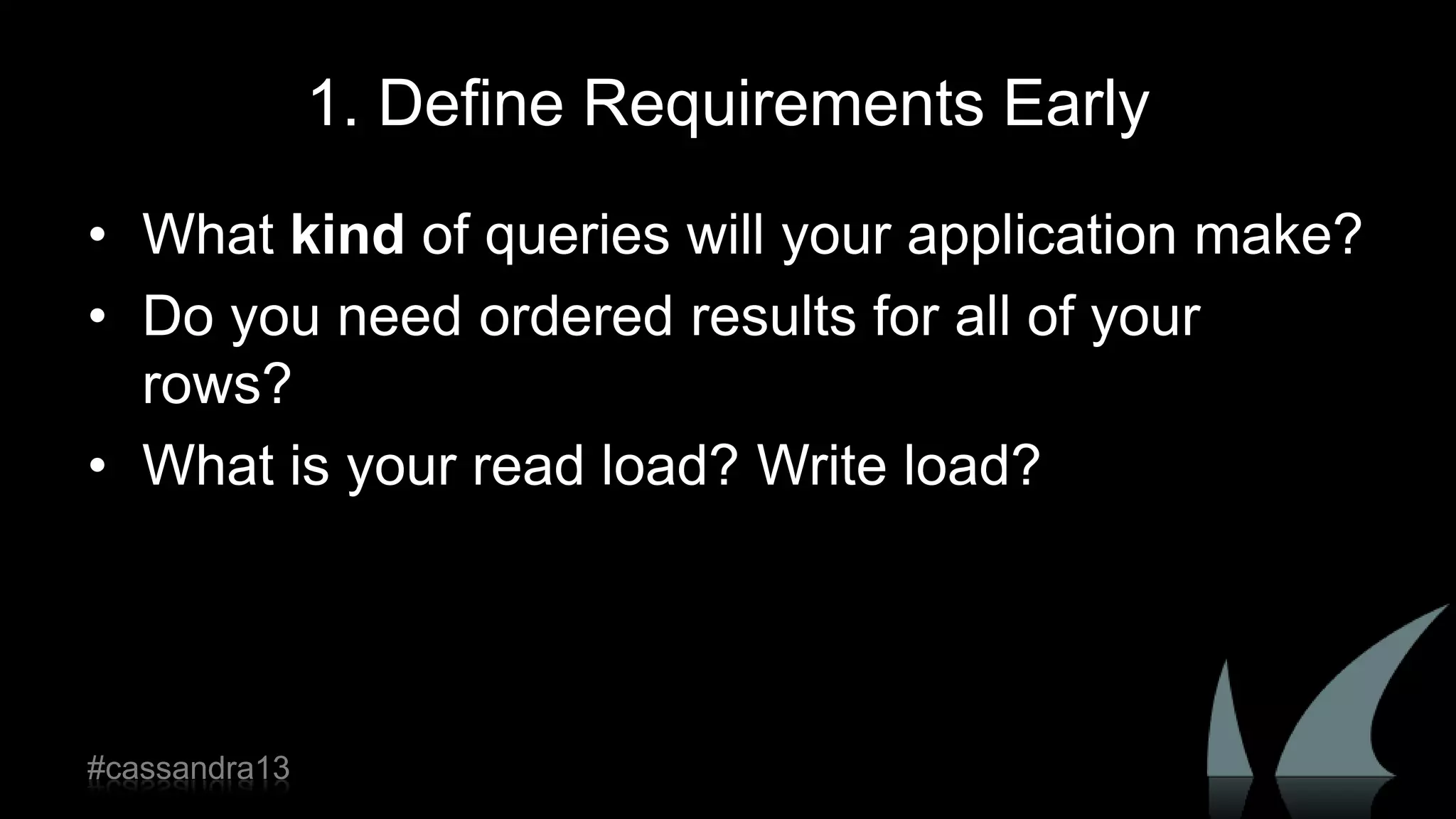 1. Define Requirements Early
• What kind of queries will your application make?
• Do you need ordered results for all of your
rows?
• What is your read load? Write load?
#cassandra13
 