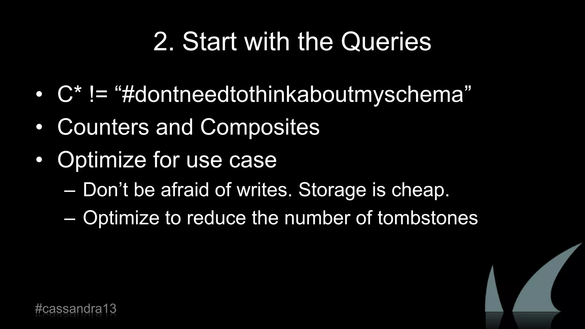 2. Start with the Queries
• C* != “#dontneedtothinkaboutmyschema”
• Counters and Composites
• Optimize for use case
– Don‟t be afraid of writes. Storage is cheap.
– Optimize to reduce the number of tombstones
#cassandra13
 