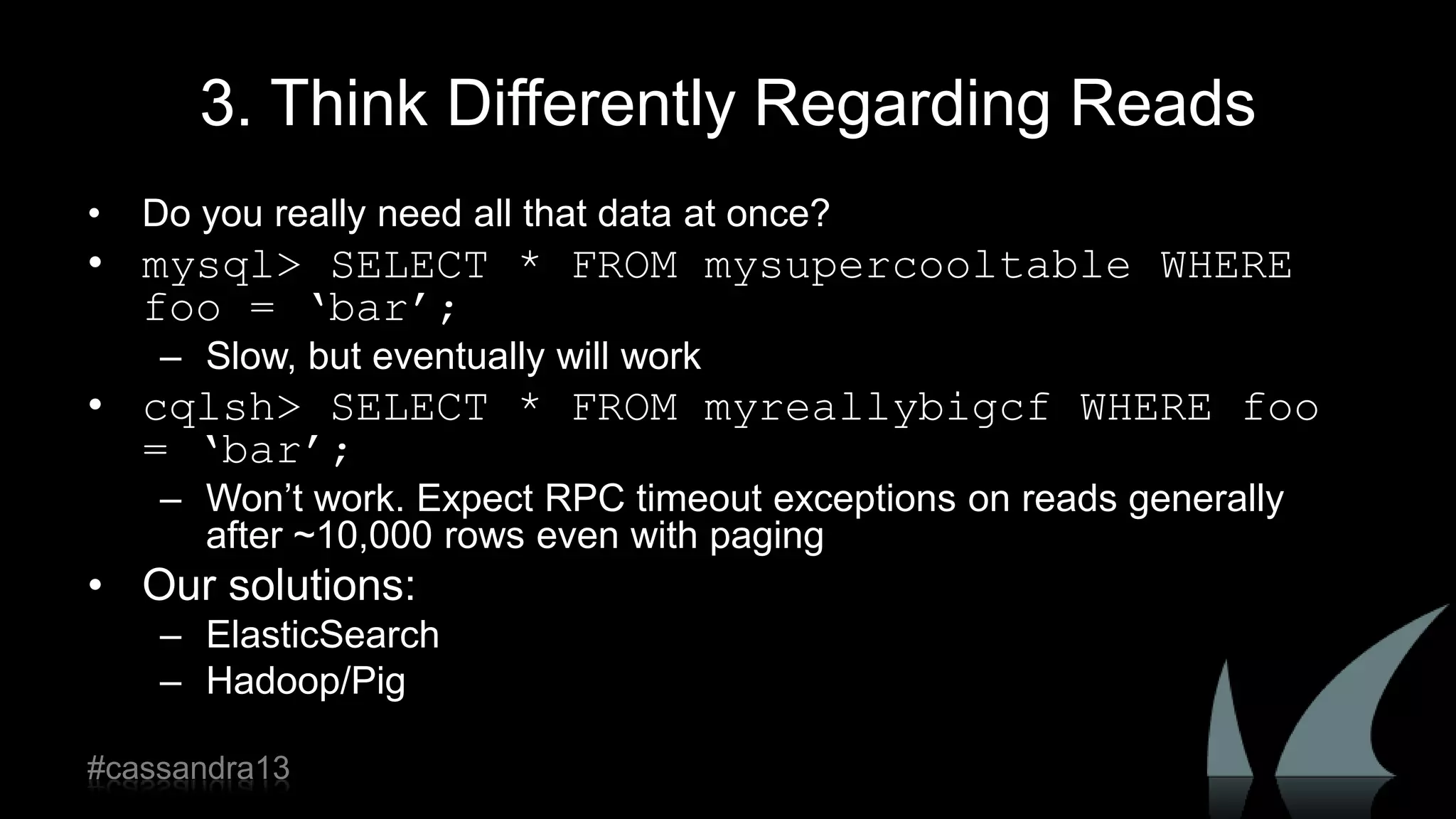 3. Think Differently Regarding Reads
• Do you really need all that data at once?
• mysql> SELECT * FROM mysupercooltable WHERE
foo = ‘bar’;
– Slow, but eventually will work
• cqlsh> SELECT * FROM myreallybigcf WHERE foo
= ‘bar’;
– Won‟t work. Expect RPC timeout exceptions on reads generally
after ~10,000 rows even with paging
• Our solutions:
– ElasticSearch
– Hadoop/Pig
#cassandra13
 