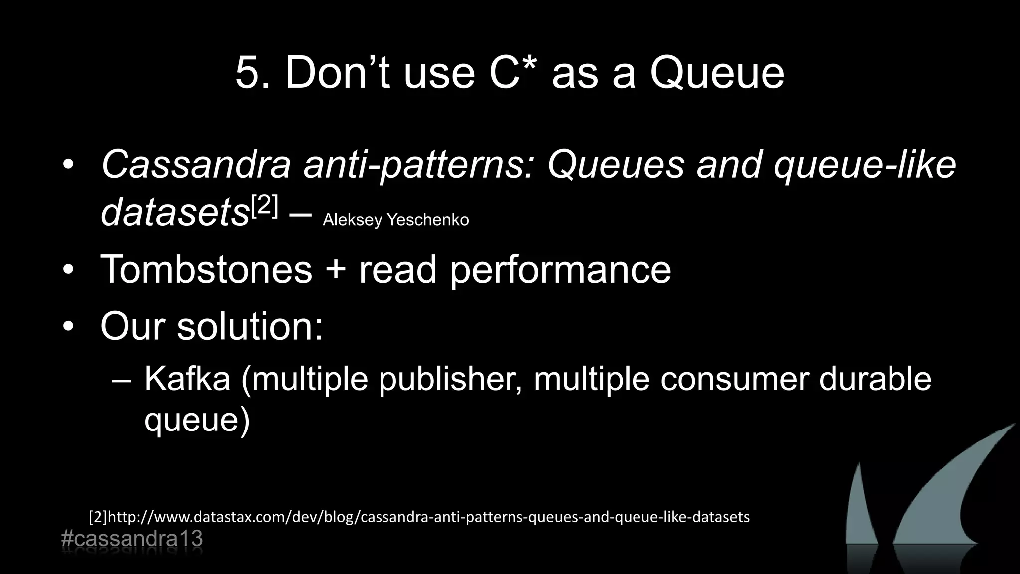 5. Don‟t use C* as a Queue
• Cassandra anti-patterns: Queues and queue-like
datasets[2] – Aleksey Yeschenko
• Tombstones + read performance
• Our solution:
– Kafka (multiple publisher, multiple consumer durable
queue)
[2]http://www.datastax.com/dev/blog/cassandra-anti-patterns-queues-and-queue-like-datasets
#cassandra13
 