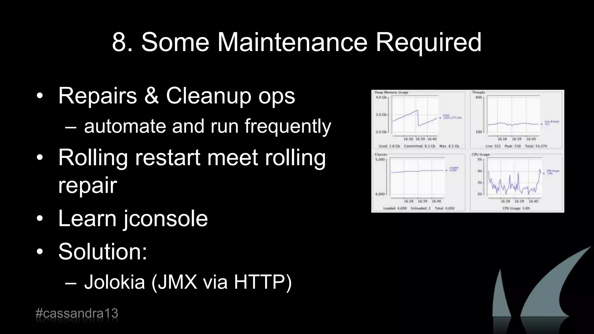 8. Some Maintenance Required
• Repairs & Cleanup ops
– automate and run frequently
• Rolling restart meet rolling
repair
• Learn jconsole
• Solution:
– Jolokia (JMX via HTTP)
#cassandra13
 