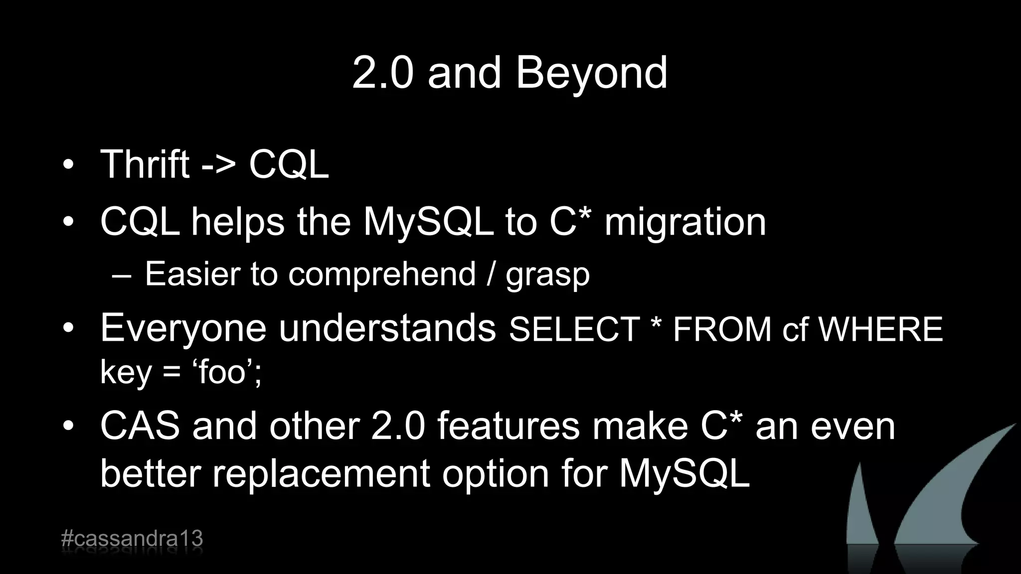 2.0 and Beyond
• Thrift -> CQL
• CQL helps the MySQL to C* migration
– Easier to comprehend / grasp
• Everyone understands SELECT * FROM cf WHERE
key = „foo‟;
• CAS and other 2.0 features make C* an even
better replacement option for MySQL
#cassandra13
 