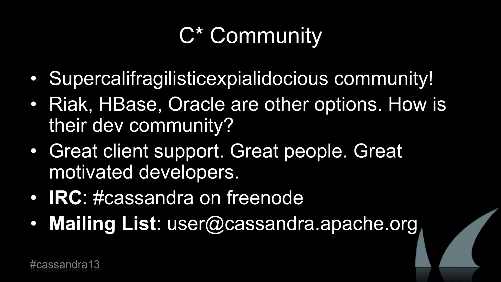C* Community
• Supercalifragilisticexpialidocious community!
• Riak, HBase, Oracle are other options. How is
their dev community?
• Great client support. Great people. Great
motivated developers.
• IRC: #cassandra on freenode
• Mailing List: user@cassandra.apache.org
#cassandra13
 