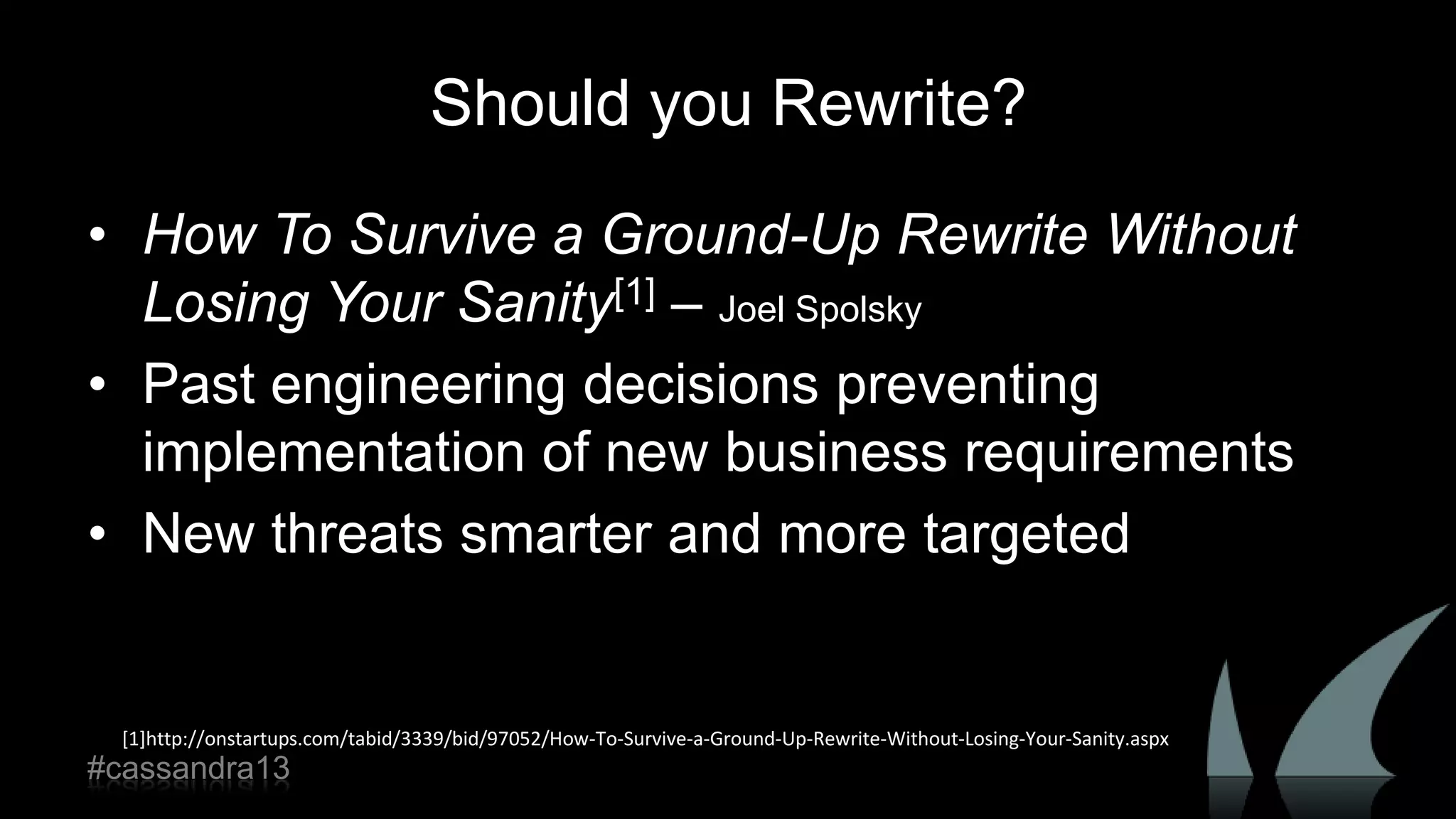 Should you Rewrite?
• How To Survive a Ground-Up Rewrite Without
Losing Your Sanity[1] – Joel Spolsky
• Past engineering decisions preventing
implementation of new business requirements
• New threats smarter and more targeted
[1]http://onstartups.com/tabid/3339/bid/97052/How-To-Survive-a-Ground-Up-Rewrite-Without-Losing-Your-Sanity.aspx
#cassandra13
 