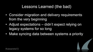 Lessons Learned (the bad)
• Consider migration and delivery requirements
from the very beginning
• Adjust expectations – didn‟t expect relying on
legacy systems for so long
• Make syncing data between systems a priority
#cassandra13
 