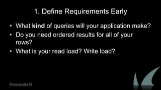 1. Define Requirements Early
• What kind of queries will your application make?
• Do you need ordered results for all of your
rows?
• What is your read load? Write load?
#cassandra13
 