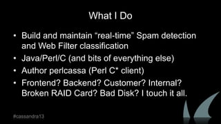 What I Do
• Build and maintain “real-time” Spam detection
and Web Filter classification
• Java/Perl/C (and bits of everything else)
• Author perlcassa (Perl C* client)
• Frontend? Backend? Customer? Internal?
Broken RAID Card? Bad Disk? I touch it all.
#cassandra13
 