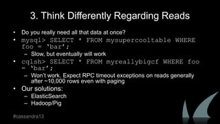 3. Think Differently Regarding Reads
• Do you really need all that data at once?
• mysql> SELECT * FROM mysupercooltable WHERE
foo = ‘bar’;
– Slow, but eventually will work
• cqlsh> SELECT * FROM myreallybigcf WHERE foo
= ‘bar’;
– Won‟t work. Expect RPC timeout exceptions on reads generally
after ~10,000 rows even with paging
• Our solutions:
– ElasticSearch
– Hadoop/Pig
#cassandra13
 