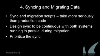 4. Syncing and Migrating Data
• Sync and migration scripts – take more seriously
than production code
• Design sync to be continuous with both systems
running in parallel during migration
• Prioritize the sync
#cassandra13
 