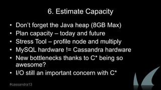 6. Estimate Capacity
• Don‟t forget the Java heap (8GB Max)
• Plan capacity – today and future
• Stress Tool – profile node and multiply
• MySQL hardware != Cassandra hardware
• New bottlenecks thanks to C* being so
awesome?
• I/O still an important concern with C*
#cassandra13
 