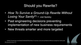 Should you Rewrite?
• How To Survive a Ground-Up Rewrite Without
Losing Your Sanity[1] – Joel Spolsky
• Past engineering decisions preventing
implementation of new business requirements
• New threats smarter and more targeted
[1]http://onstartups.com/tabid/3339/bid/97052/How-To-Survive-a-Ground-Up-Rewrite-Without-Losing-Your-Sanity.aspx
#cassandra13
 
