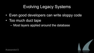 Evolving Legacy Systems
• Even good developers can write sloppy code
• Too much duct tape
– Most layers applied around the database
#cassandra13
 