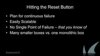Hitting the Reset Button
• Plan for continuous failure
• Easily Scalable
• No Single Point of Failure – that you know of
• Many smaller boxes vs. one monolithic box
#cassandra13
 