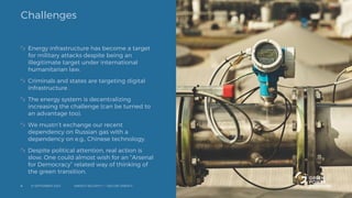 Challenges
Energy infrastructure has become a target
for military attacks despite being an
illegitimate target under international
humanitarian law.
Criminals and states are targeting digital
infrastructure .
The energy system is decentralizing
increasing the challenge (can be turned to
an advantage too).
We mustn’t exchange our recent
dependency on Russian gas with a
dependency on e.g., Chinese technology.
Despite political attention, real action is
slow. One could almost wish for an “Arsenal
for Democracy” related way of thinking of
the green transition.
12 SEPTEMBER 2023 ENERGY SECURITY <-> SECURE ENERGY
4
 