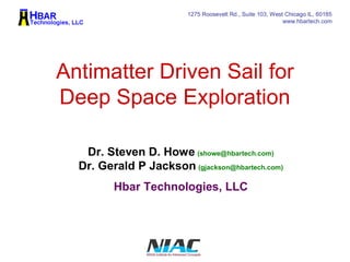 1275 Roosevelt Rd., Suite 103, West Chicago IL, 60185 
www.hbartech.com 
Antimatter Driven Sail for 
Deep Space Exploration 
Dr. Steven D. Howe (showe@hbartech.com) 
Dr. Gerald P Jackson (gjackson@hbartech.com) 
Hbar Technologies, LLC 
 