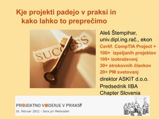Kje projekti padejo v praksi in
 kako lahko to preprečimo
                         Aleš Štempihar,
                         univ.dipl.ing.rač., ekon
                         Certif. CompTIA Project +
                         100+ izpeljanih projektov
                         100+ izobraževanj
                         30+ strokovnih člankov
                         20+ PM svetovanj
                         direktor ASKIT d.o.o.
                         Predsednik IIBA
                         Chapter Slovenia
 