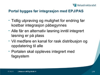 Portal bygges før integrasjon med EPJ/PAS Tidlig utprøving og mulighet for endring før kostbar integrasjon påbegynnes Alle får en alternativ løsning inntil integrert løsning er på plass Vil medføre en kanal for rask distribusjon og oppdatering til alle Portalen skal oppleves integrert med fagsystem 