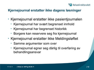 Kjernejournal erstatter ikke dagens løsninger Kjernejournal erstatter ikke pasientjournalen Kjernejournal har svært begrenset innhold Kjernejournal har begrenset historikk Borgere kan reservere seg fra kjernejournal Kjernejournal erstatter ikke Meldingsløftet Samme argumenter som over Kjernejournal egner seg dårlig til overføring av behandlingsansvar 
