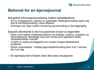 Behovet for en kjernejournal Mangelfull informasjonsutveksling mellom helsetilbyderne 2/3 av innleggelsene i sykehus er uplanlagte. Meldingsutveksling egner seg ikke til informasjonsdeling i disse tilfellene.  Endringer som skjer mellom henvisning og behandling er ikke tilgjengelig Spesielt utfordrende å vite hva pasienten bruker av legemidler Store avvik mellom medikasjonslistene hos fastlege, sykehus, sykehjem og hjemmetjeneste. Betydelige ressurser brukes på å oppdatere lokale medikasjonslister manuelt 10-30% av sykehusinnleggelser kan knyttes til legemiddelrelaterte problemer.  Dansk undersøkelse : Uheldig legemiddelbehandling fører til at 7 dansker dør hver dag   En kjernejournal vil bedre (men ikke løse) situasjonen 